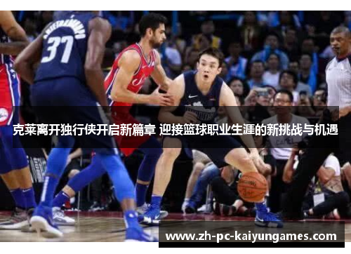 克莱离开独行侠开启新篇章 迎接篮球职业生涯的新挑战与机遇