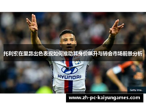 托利索在里昂出色表现如何推动其身价飙升与转会市场前景分析 托利索在里昂出色表现如何推动其身价飙升与转会市场前景分析