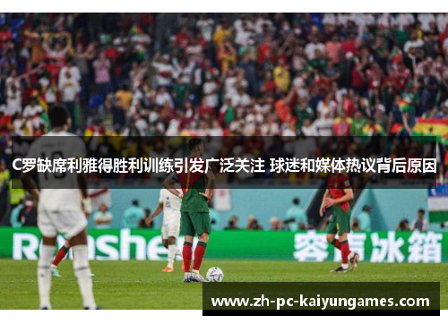 C罗缺席利雅得胜利训练引发广泛关注 球迷和媒体热议背后原因
