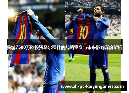 曼城7500万欧投资马尔穆什的战略意义与未来影响深度解析