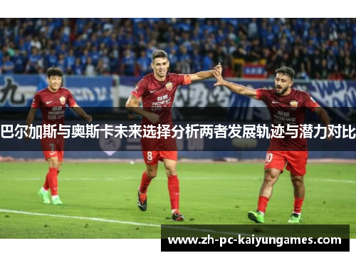 巴尔加斯与奥斯卡未来选择分析两者发展轨迹与潜力对比