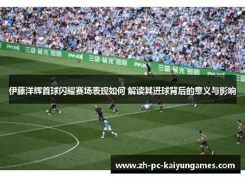 伊藤洋辉首球闪耀赛场表现如何 解读其进球背后的意义与影响