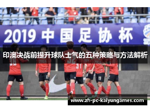 印澳决战前提升球队士气的五种策略与方法解析
