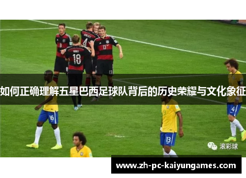 如何正确理解五星巴西足球队背后的历史荣耀与文化象征