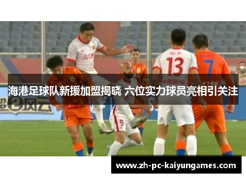 海港足球队新援加盟揭晓 六位实力球员亮相引关注