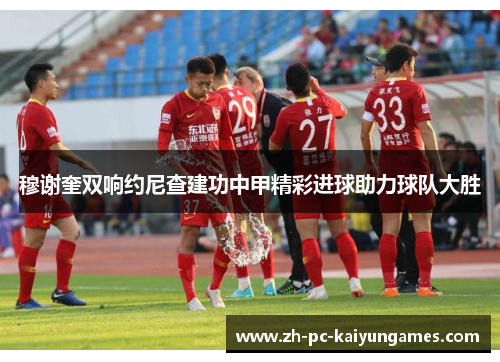 穆谢奎双响约尼查建功中甲精彩进球助力球队大胜 穆谢奎双响约尼查建功中甲精彩进球助力球队大胜