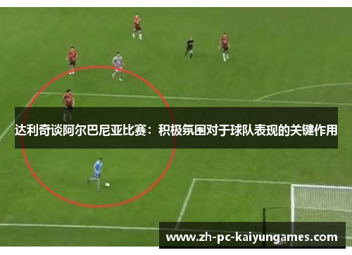 达利奇谈阿尔巴尼亚比赛：积极氛围对于球队表现的关键作用