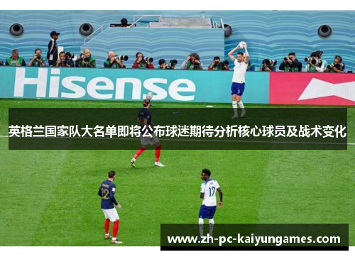 英格兰国家队大名单即将公布球迷期待分析核心球员及战术变化