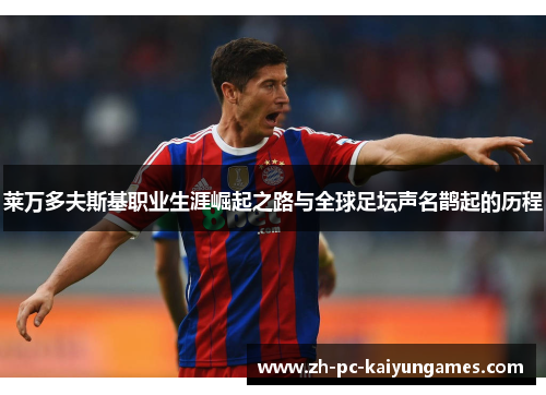 莱万多夫斯基职业生涯崛起之路与全球足坛声名鹊起的历程 莱万多夫斯基职业生涯崛起之路与全球足坛声名鹊起的历程