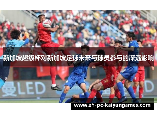 新加坡超级杯对新加坡足球未来与球员参与的深远影响