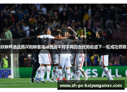 欧联杯激战西汉姆联客场顽强战平对手两回合优势挺进下一轮成功晋级