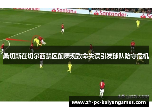 桑切斯在切尔西禁区前屡现致命失误引发球队防守危机 桑切斯在切尔西禁区前屡现致命失误引发球队防守危机