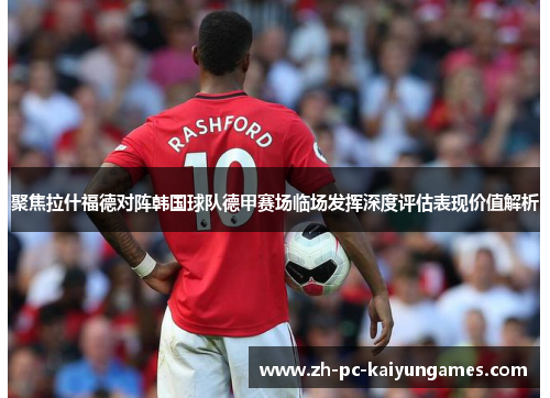 聚焦拉什福德对阵韩国球队德甲赛场临场发挥深度评估表现价值解析