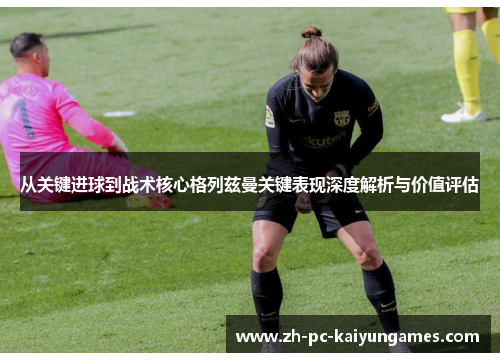 从关键进球到战术核心格列兹曼关键表现深度解析与价值评估 从关键进球到战术核心格列兹曼关键表现深度解析与价值评估